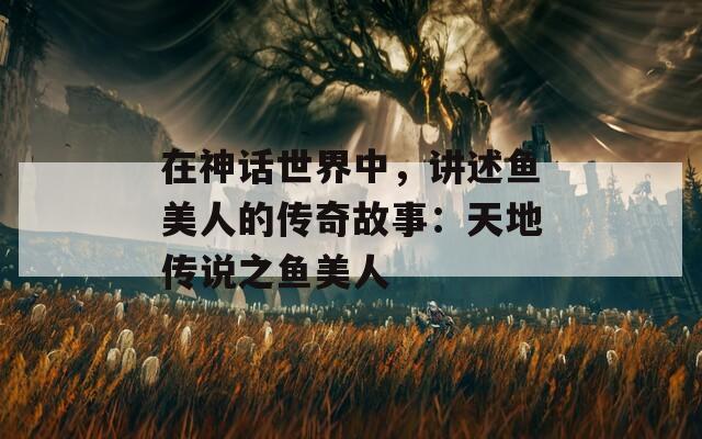 在神话世界中，讲述鱼美人的传奇故事：天地传说之鱼美人