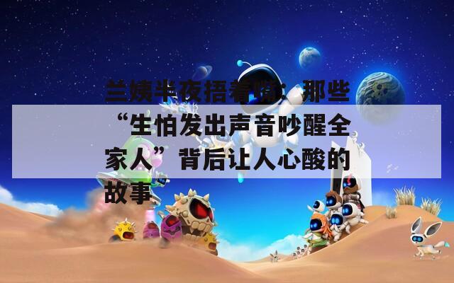 兰姨半夜捂着嘴：那些“生怕发出声音吵醒全家人”背后让人心酸的故事