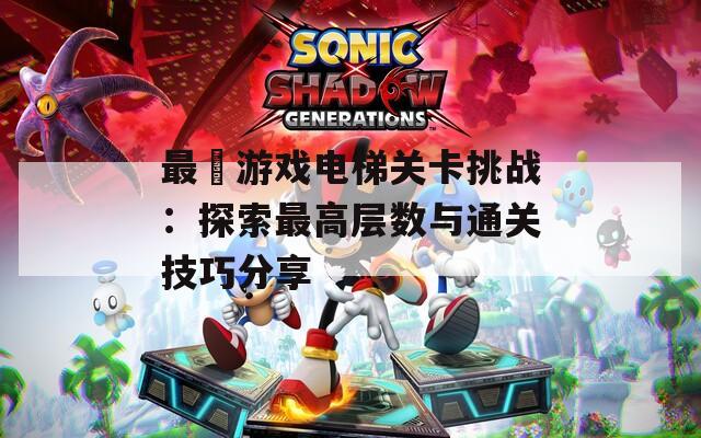 最囧游戏电梯关卡挑战：探索最高层数与通关技巧分享
