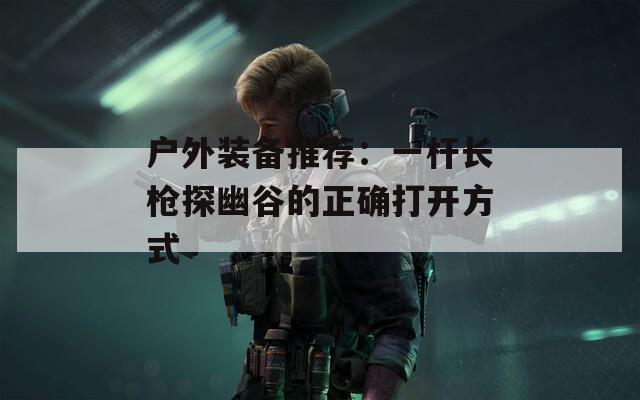 户外装备推荐：一杆长枪探幽谷的正确打开方式