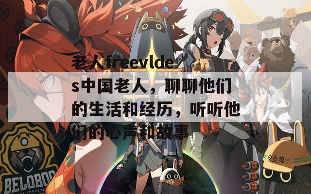 老人freevldes中国老人，聊聊他们的生活和经历，听听他们的心声和故事