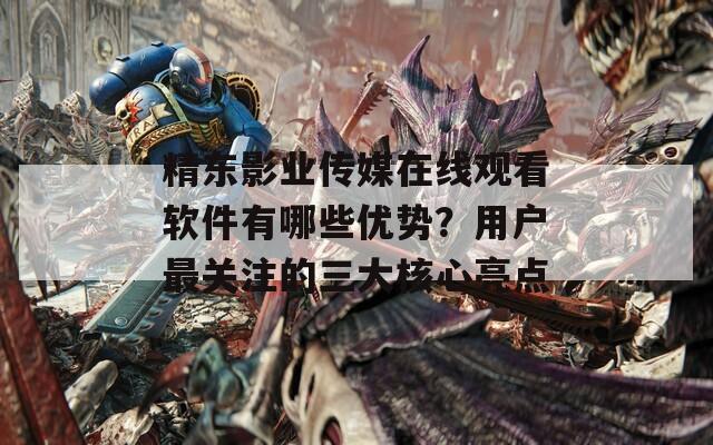 精东影业传媒在线观看软件有哪些优势？用户最关注的三大核心亮点