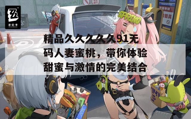 精品久久久久久91无码人妻蜜桃，带你体验甜蜜与激情的完美结合！