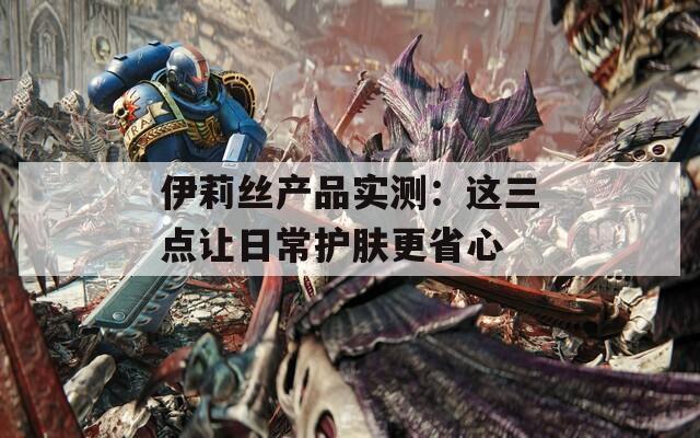 伊莉丝产品实测：这三点让日常护肤更省心