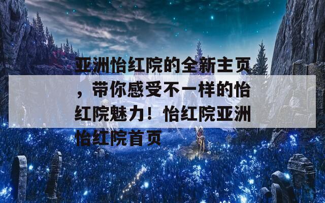 亚洲怡红院的全新主页，带你感受不一样的怡红院魅力！怡红院亚洲怡红院首页