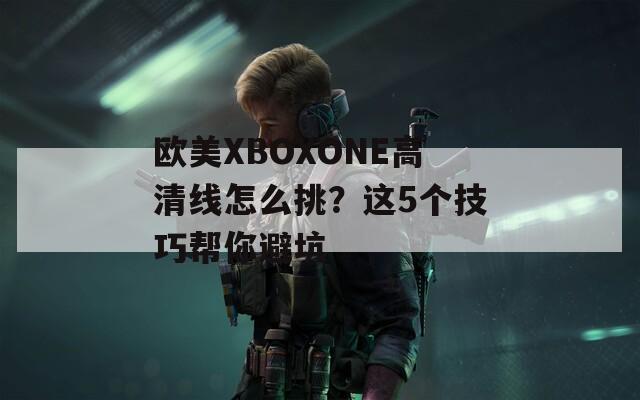 欧美XBOXONE高清线怎么挑？这5个技巧帮你避坑