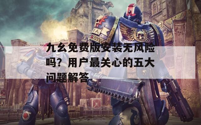 九幺免费版安装无风险吗？用户最关心的五大问题解答
