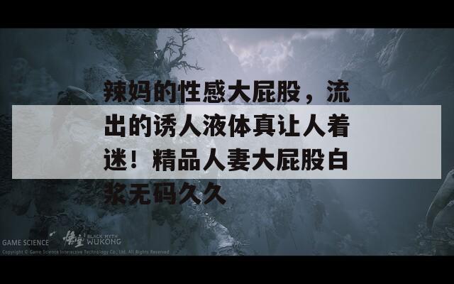 辣妈的性感大屁股，流出的诱人液体真让人着迷！精品人妻大屁股白浆无码久久