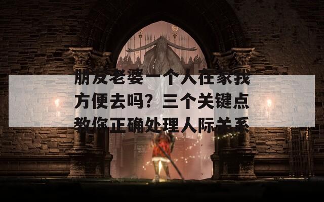 朋友老婆一个人在家我方便去吗？三个关键点教你正确处理人际关系