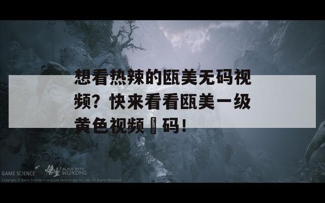 想看热辣的瓯美无码视频？快来看看瓯美一级黄色视频旡码！