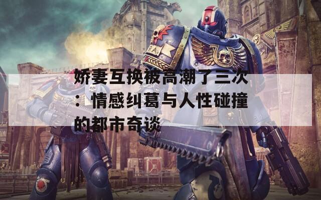 娇妻互换被高潮了三次：情感纠葛与人性碰撞的都市奇谈