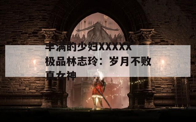 丰满的少妇XXXXX极品林志玲：岁月不败真女神