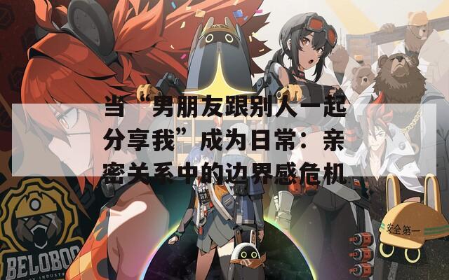 当“男朋友跟别人一起分享我”成为日常：亲密关系中的边界感危机
