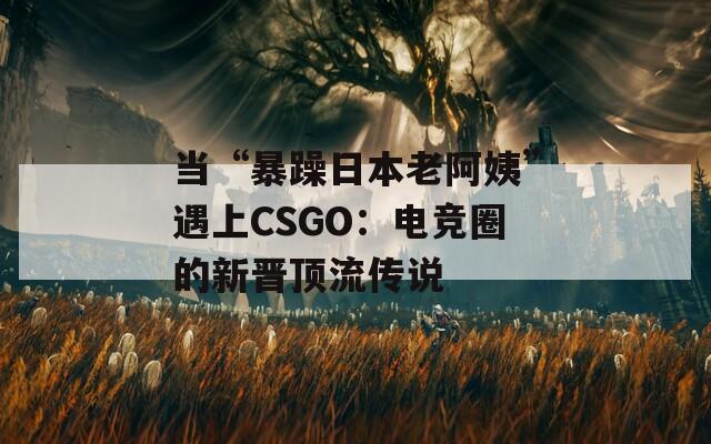 当“暴躁日本老阿姨”遇上CSGO：电竞圈的新晋顶流传说