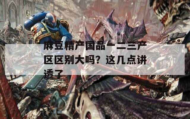 麻豆精产国品一二三产区区别大吗？这几点讲透了