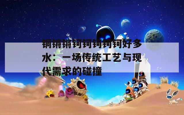 铜锵锵钶钶钶钶钶好多水：一场传统工艺与现代需求的碰撞