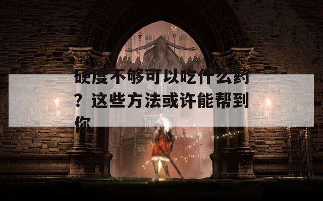 硬度不够可以吃什么药？这些方法或许能帮到你