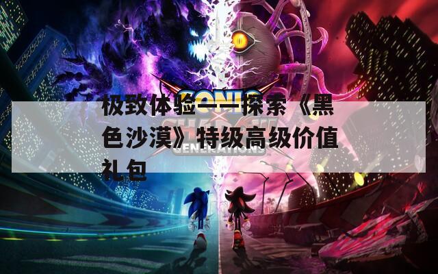 极致体验——探索《黑色沙漠》特级高级价值礼包