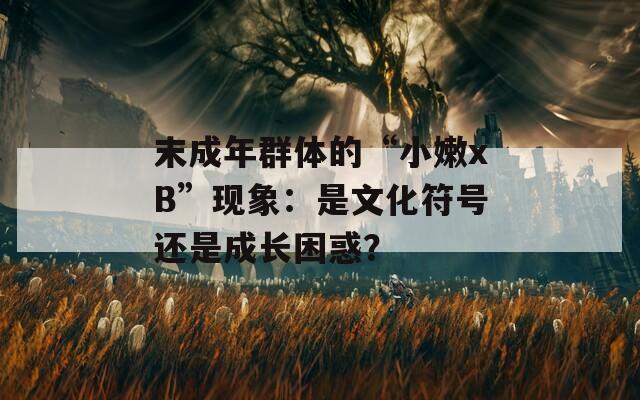 末成年群体的“小嫩xB”现象：是文化符号还是成长困惑？
