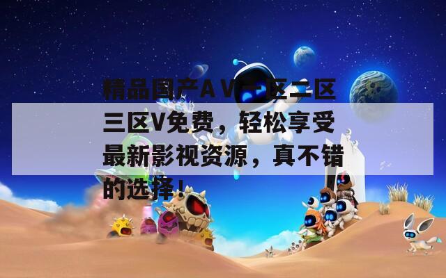 精品国产AⅤ一区二区三区V免费，轻松享受最新影视资源，真不错的选择！