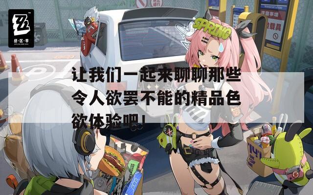 让我们一起来聊聊那些令人欲罢不能的精品色欲体验吧！