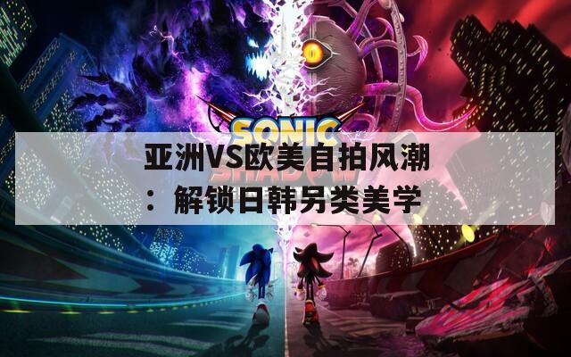 亚洲VS欧美自拍风潮：解锁日韩另类美学