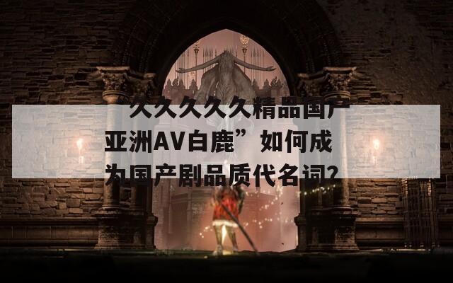 “久久久久久精品国产亚洲AV白鹿”如何成为国产剧品质代名词？