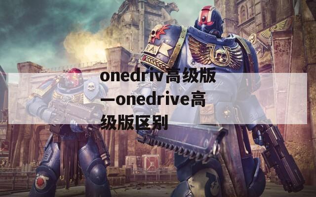 onedriv高级版—onedrive高级版区别
